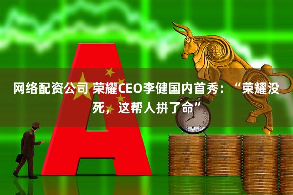 网络配资公司 荣耀CEO李健国内首秀：“荣耀没死，这帮人拼了命”