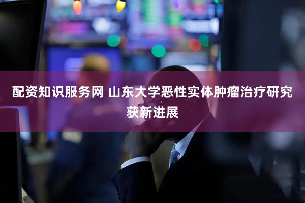配资知识服务网 山东大学恶性实体肿瘤治疗研究获新进展