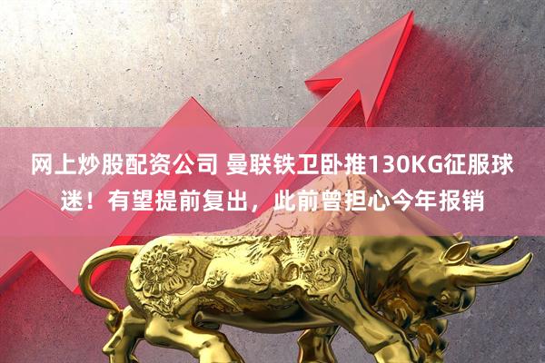 网上炒股配资公司 曼联铁卫卧推130KG征服球迷！有望提前复出，此前曾担心今年报销