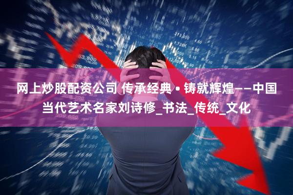网上炒股配资公司 传承经典 • 铸就辉煌——中国当代艺术名家刘诗修_书法_传统_文化